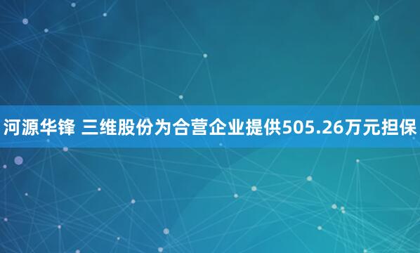 河源华锋 三维股份为合营企业提供505.26万元担保