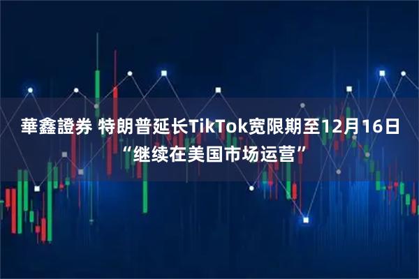 華鑫證券 特朗普延长TikTok宽限期至12月16日 “继续在美国市场运营”