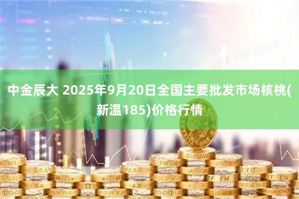 中金辰大 2025年9月20日全国主要批发市场核桃(新温185)价格行情