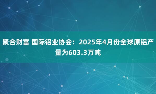 聚合财富 国际铝业协会：2025年4月份全球原铝产量为603.3万吨