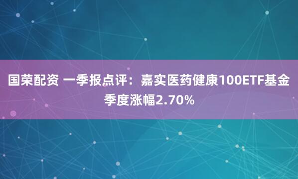 国荣配资 一季报点评：嘉实医药健康100ETF基金季度涨幅2.70%