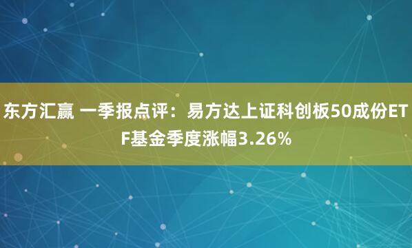 东方汇赢 一季报点评：易方达上证科创板50成份ETF基金季度涨幅3.26%