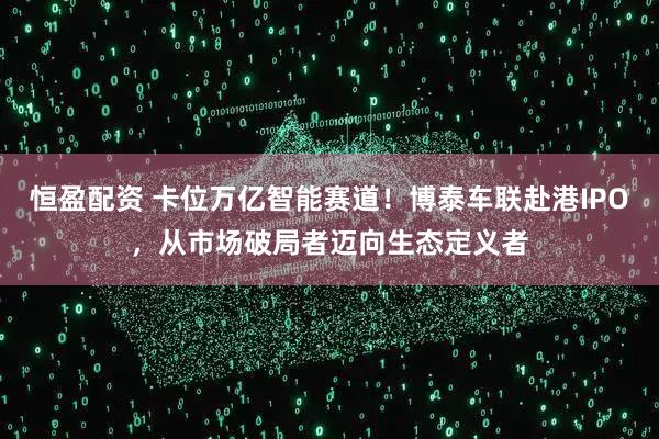 恒盈配资 卡位万亿智能赛道！博泰车联赴港IPO，从市场破局者迈向生态定义者