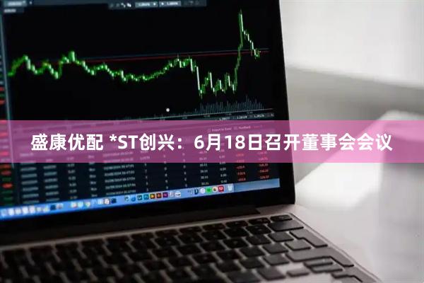 盛康优配 *ST创兴：6月18日召开董事会会议