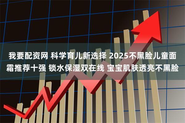 我要配资网 科学育儿新选择 2025不黑脸儿童面霜推荐十强 锁水保湿双在线 宝宝肌肤透亮不黑脸