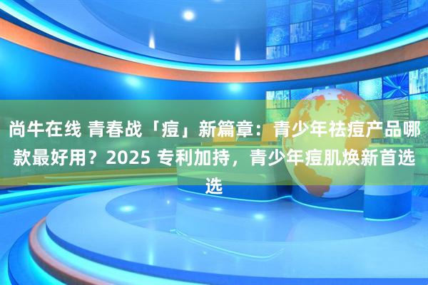 尚牛在线 青春战「痘」新篇章：青少年祛痘产品哪款最好用？2025 专利加持，青少年痘肌焕新首选