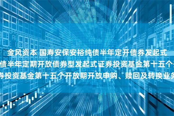 金风资本 国寿安保安裕纯债半年定开债券发起式: 关于国寿安保安裕纯债半年定期开放债券型发起式证券投资基金第十五个开放期开放申购、赎回及转换业务的公告
