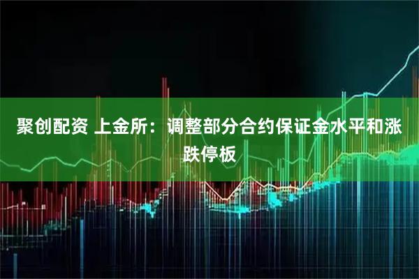 聚创配资 上金所：调整部分合约保证金水平和涨跌停板