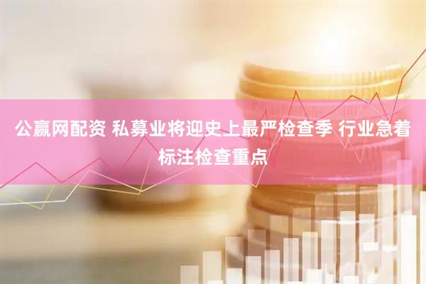 公赢网配资 私募业将迎史上最严检查季 行业急着标注检查重点