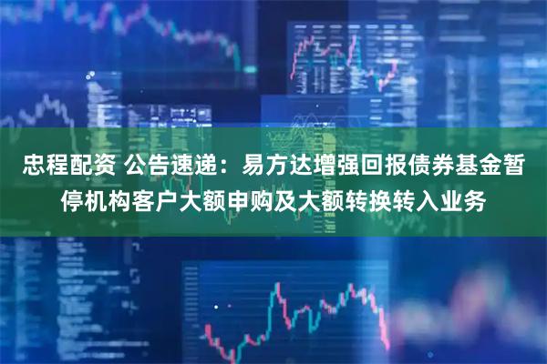 忠程配资 公告速递：易方达增强回报债券基金暂停机构客户大额申购及大额转换转入业务
