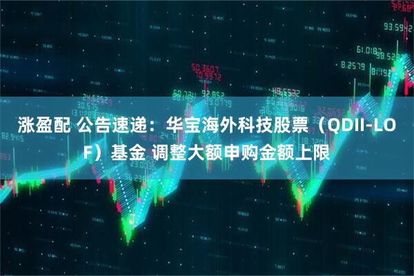 涨盈配 公告速递：华宝海外科技股票（QDII-LOF）基金 调整大额申购金额上限