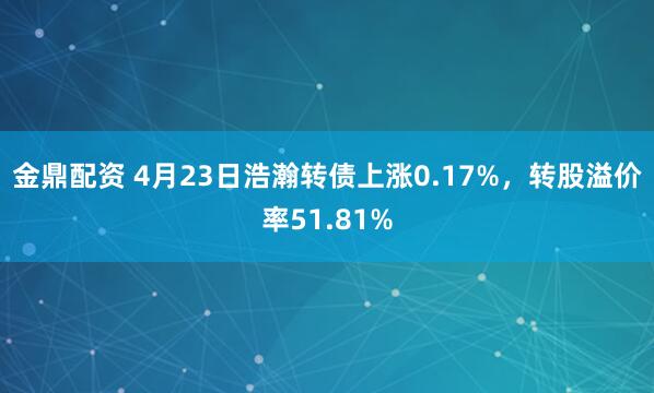 金鼎配资 4月23日浩瀚转债上涨0.17%，转股溢价率51.81%