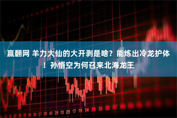 赢翻网 羊力大仙的大开剥是啥？能炼出冷龙护体！孙悟空为何召来北海龙王